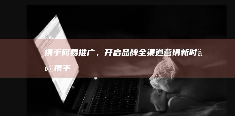 攜手網易推廣，開啟品牌全渠道營銷新時代 (攜手網易推廣怎么關閉)